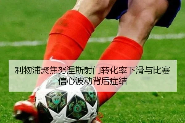 利物浦聚焦努涅斯射门转化率下滑与比赛信心波动背后症结