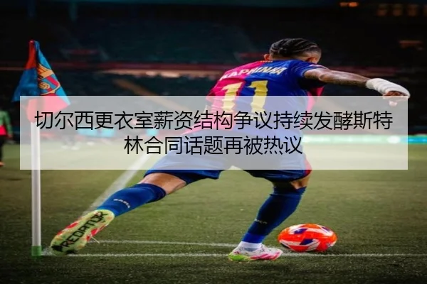 切尔西更衣室薪资结构争议持续发酵斯特林合同话题再被热议